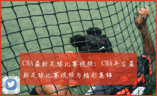 CBA最新足球比赛视频:CBA平台最新足球比赛视频与精彩集锦