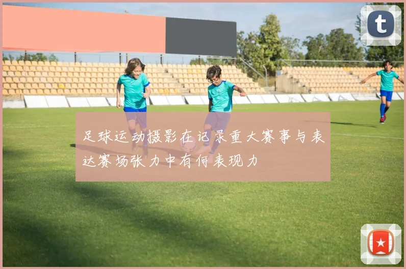 足球运动摄影在记录重大赛事与表达赛场张力中有何表现力