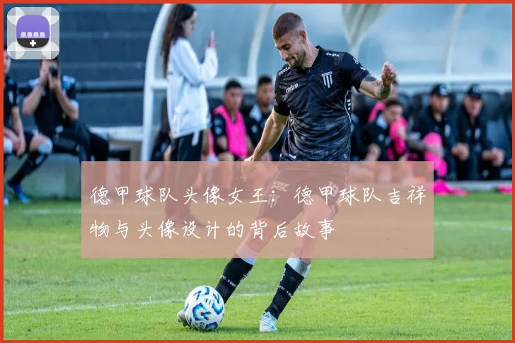 德甲球队头像女王:德甲球队吉祥物与头像设计的背后故事